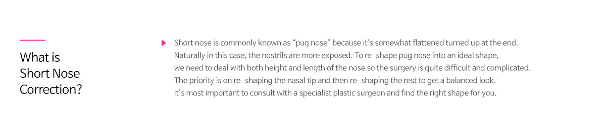 짧은코 수술이란 - 짧은코는 코가 짧고 들려 있어 정면에서 봤을 때 콧구멍이 많이 노출되는 경우를 말하며, 흔히 들창코라고 부릅니다. 코가 짧고 코 끝이 들려 있는 경우, 코의 길이는 정상이나 정면에서 봤을 때 콧구멍이 많이 보이는 경우, 코 수술 후 보형물 구축에 의해 들창코가 된 경우에 필요한 수술입니다. 짧은코수술은 코 높이의 문제 뿐만 아니라 길이의 문제를 함께 개선해야 하므로 그 어떤 코 수술보다 난이도가 높은 수술입니다. 개인의 얼굴 윤곽과 비율을 고려하여 코끝을 살리고 코끝에서 윗 입술로 연결되는 선을 자연스럽게 만들며 콧대와 코끝과의 각도를 함께 교정할 수 있는 풍부한 노하우와 기술력을 확보한 전문의에게 시술을 받는 것이 중요합니다.
